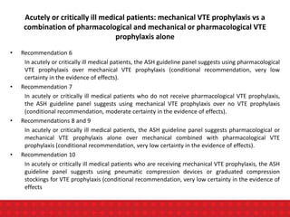 Acutely or critically ill medical patients: mechanical VTE prophylaxis vs a
combination of pharmacological and mechanical or pharmacological VTE
prophylaxis alone
• Recommendation 6
In acutely or critically ill medical patients, the ASH guideline panel suggests using pharmacological
VTE prophylaxis over mechanical VTE prophylaxis (conditional recommendation, very low
certainty in the evidence of effects).
• Recommendation 7
In acutely or critically ill medical patients who do not receive pharmacological VTE prophylaxis,
the ASH guideline panel suggests using mechanical VTE prophylaxis over no VTE prophylaxis
(conditional recommendation, moderate certainty in the evidence of effects).
• Recommendations 8 and 9
In acutely or critically ill medical patients, the ASH guideline panel suggests pharmacological or
mechanical VTE prophylaxis alone over mechanical combined with pharmacological VTE
prophylaxis (conditional recommendation, very low certainty in the evidence of effects).
• Recommendation 10
In acutely or critically ill medical patients who are receiving mechanical VTE prophylaxis, the ASH
guideline panel suggests using pneumatic compression devices or graduated compression
stockings for VTE prophylaxis (conditional recommendation, very low certainty in the evidence of
effects
 
