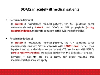 DOACs in acutely ill medical patients
• Recommendation 11
In acutely ill hospitalized medical patients, the ASH guideline panel
recommends using LMWH over DOACs as VTE prophylaxis (strong
recommendation, moderate certainty in the evidence of effects).
• Recommendation 12
In acutely ill hospitalized medical patients, the ASH guideline panel
recommends inpatient VTE prophylaxis with LMWH only, rather than
inpatient and extended duration outpatient VTE prophylaxis with DOACs
(strong recommendation, moderate certainty in the evidence of effects).
Remark: If patients are on a DOAC for other reasons, this
recommendation may not apply.
 