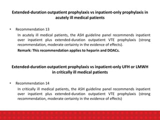 Extended-duration outpatient prophylaxis vs inpatient-only prophylaxis in
acutely ill medical patients
• Recommendation 13
In acutely ill medical patients, the ASH guideline panel recommends inpatient
over inpatient plus extended-duration outpatient VTE prophylaxis (strong
recommendation, moderate certainty in the evidence of effects).
Remark: This recommendation applies to heparin and DOACs.
Extended-duration outpatient prophylaxis vs inpatient-only UFH or LMWH
in critically ill medical patients
• Recommendation 14
In critically ill medical patients, the ASH guideline panel recommends inpatient
over inpatient plus extended-duration outpatient VTE prophylaxis (strong
recommendation, moderate certainty in the evidence of effects)
 