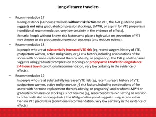 Long-distance travelers
• Recommendation 17
In long-distance (>4 hours) travelers without risk factors for VTE, the ASH guideline panel
suggests not using graduated compression stockings, LMWH, or aspirin for VTE prophylaxis
(conditional recommendation, very low certainty in the evidence of effects).
Remark: People without known risk factors who place a high value on prevention of VTE
may choose to use graduated compression stockings (also reduces edema).
• Recommendation 18
In people who are at substantially increased VTE risk (eg, recent surgery, history of VTE,
postpartum women, active malignancy, or >2 risk factors, including combinations of the
above with hormone replacement therapy, obesity, or pregnancy), the ASH guideline panel
suggests using graduated compression stockings or prophylactic LMWH for longdistance
(>4 hours) travel (conditional recommendation, very low certainty in the evidence of
effects).
• Recommendation 19
In people who are at substantially increased VTE risk (eg, recent surgery, history of VTE,
postpartum women, active malignancy, or >2 risk factors, including combinations of the
above with hormone replacement therapy, obesity, or pregnancy) and in whom LMWH or
graduated compression stockings is not feasible (eg, resourceconstrained setting or aversion
to other indicated anticoagulants), the ASH guideline panel suggests using aspirin rather
than no VTE prophylaxis (conditional recommendation, very low certainty in the evidence of
effects)
 