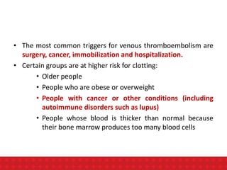 • The most common triggers for venous thromboembolism are
surgery, cancer, immobilization and hospitalization.
• Certain groups are at higher risk for clotting:
• Older people
• People who are obese or overweight
• People with cancer or other conditions (including
autoimmune disorders such as lupus)
• People whose blood is thicker than normal because
their bone marrow produces too many blood cells
 