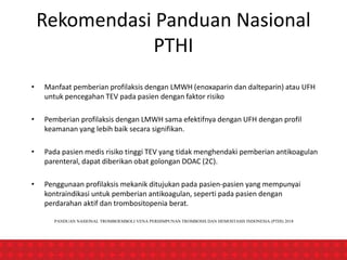 Rekomendasi Panduan Nasional
PTHI
• Manfaat pemberian profilaksis dengan LMWH (enoxaparin dan dalteparin) atau UFH
untuk pencegahan TEV pada pasien dengan faktor risiko
• Pemberian profilaksis dengan LMWH sama efektifnya dengan UFH dengan profil
keamanan yang lebih baik secara signifikan.
• Pada pasien medis risiko tinggi TEV yang tidak menghendaki pemberian antikoagulan
parenteral, dapat diberikan obat golongan DOAC (2C).
• Penggunaan profilaksis mekanik ditujukan pada pasien-pasien yang mempunyai
kontraindikasi untuk pemberian antikoagulan, seperti pada pasien dengan
perdarahan aktif dan trombositopenia berat.
PANDUAN NASIONAL TROMBOEMBOLI VENA PERHIMPUNAN TROMBOSIS DAN HEMOSTASIS INDONESIA (PTHI) 2018
 