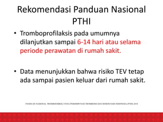 Rekomendasi Panduan Nasional
PTHI
• Tromboprofilaksis pada umumnya
dilanjutkan sampai 6-14 hari atau selama
periode perawatan di rumah sakit.
• Data menunjukkan bahwa risiko TEV tetap
ada sampai pasien keluar dari rumah sakit.
PANDUAN NASIONAL TROMBOEMBOLI VENA PERHIMPUNAN TROMBOSIS DAN HEMOSTASIS INDONESIA (PTHI) 2018
 
