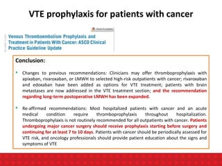 VTE prophylaxis for patients with cancer
Conclusion:
• Changes to previous recommendations: Clinicians may offer thromboprophylaxis with
apixaban, rivaroxaban, or LMWH to selected high-risk outpatients with cancer; rivaroxaban
and edoxaban have been added as options for VTE treatment; patients with brain
metastases are now addressed in the VTE treatment section; and the recommendation
regarding long-term postoperative LMWH has been expanded.
• Re-affirmed recommendations: Most hospitalized patients with cancer and an acute
medical condition require thromboprophylaxis throughout hospitalization.
Thromboprophylaxis is not routinely recommended for all outpatients with cancer. Patients
undergoing major cancer surgery should receive prophylaxis starting before surgery and
continuing for at least 7 to 10 days. Patients with cancer should be periodically assessed for
VTE risk, and oncology professionals should provide patient education about the signs and
symptoms of VTE
 