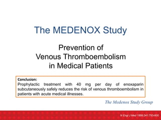 The Medenox Study Group
Prevention of
Venous Thromboembolism
in Medical Patients
The MEDENOX Study
N Engl J Med 1999;341:793-800
Conclusion:
Prophylactic treatment with 40 mg per day of enoxaparin
subcutaneously safely reduces the risk of venous thromboembolism in
patients with acute medical illnesses.
 