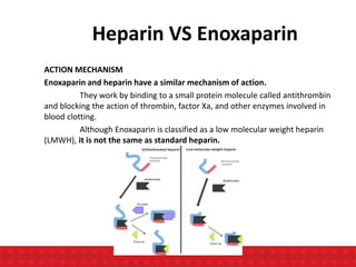 Heparin VS Enoxaparin
ACTION MECHANISM
Enoxaparin and heparin have a similar mechanism of action.
They work by binding to a small protein molecule called antithrombin
and blocking the action of thrombin, factor Xa, and other enzymes involved in
blood clotting.
Although Enoxaparin is classified as a low molecular weight heparin
(LMWH), it is not the same as standard heparin.
 