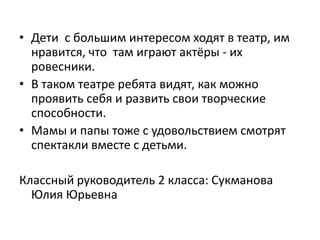 • Дети с большим интересом ходят в театр, им
  нравится, что там играют актёры - их
  ровесники.
• В таком театре ребята видят, как можно
  проявить себя и развить свои творческие
  способности.
• Мамы и папы тоже с удовольствием смотрят
  спектакли вместе с детьми.

Классный руководитель 2 класса: Сукманова
  Юлия Юрьевна
 