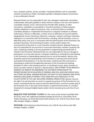 lines,	
  computer	
  systems,	
  servers,	
  providers,	
  hardware/software,	
  lost	
  or	
  unavailable	
  
network	
  connections	
  or	
  failed,	
  incomplete,	
  garbled	
  or	
  delayed	
  computer	
  transmission	
  
or	
  any	
  combination	
  thereof.

Released	
  Parties	
  are	
  not	
  responsible	
  for	
  late,	
  lost,	
  damaged,	
  misdirected,	
  incomplete,	
  
undeliverable,	
  destroyed,	
  garbled	
  or	
  stolen	
  entries	
  or	
  tweets;	
  or	
  for	
  lost,	
  interrupted	
  or	
  
unavailable	
  network,	
  server,	
  Internet	
  Service	
  Provider	
  (ISP),	
  website,	
  or	
  other	
  
connections,	
  availability	
  or	
  accessibility	
  or	
  miscommunications	
  or	
  failed	
  computer,	
  
satellite,	
  telephone	
  or	
  cable	
  transmissions,	
  lines,	
  or	
  technical	
  failure	
  or	
  jumbled,	
  
scrambled,	
  delayed,	
  or	
  misdirected	
  transmissions	
  or	
  computer	
  hardware	
  or	
  software	
  
malfunctions,	
  failures	
  or	
  difficulties,	
  or	
  other	
  errors	
  or	
  difficulties	
  of	
  any	
  kind	
  whether
typographical,	
  human	
  mechanical,	
  electronic,	
  computer,	
  network,	
  printing	
  or	
  otherwise	
  
relating	
  to	
  or	
  in	
  connection	
  with	
  the	
  Promotion,	
  including,	
  without	
  limitation,	
  errors	
  or	
  
difficulties	
  which	
  may	
  occur	
  in	
  connection	
  with	
  the	
  administration	
  of	
  the	
  Promotion,	
  the	
  
posting	
  of	
  questions,	
  the	
  processing	
  of	
  answers,	
  entries	
  and/or	
  tweets,	
  the	
  
announcement	
  of	
  the	
  prize	
  or	
  in	
  any	
  Promotion-­‐related	
  materials.	
  Released	
  Parties	
  are	
  
also	
  not	
  responsible	
  for	
  any	
  incorrect	
  or	
  inaccurate	
  information,	
  whether	
  caused	
  by	
  site	
  
users,	
  tampering,	
  hacking,	
  or	
  by	
  any	
  equipment	
  or	
  programming	
  associated	
  with	
  or	
  
utilized	
  in	
  the	
  Promotion.	
  Released	
  Parties	
  are	
  not	
  responsible	
  for	
  injury	
  or	
  damage	
  to	
  
participants'	
  or	
  to	
  any	
  other	
  person's	
  computer	
  related	
  to	
  or	
  resulting	
  from	
  participating	
  
in	
  this	
  Promotion	
  or	
  downloading	
  materials	
  from	
  or	
  use	
  of	
  the	
  website.	
  Sponsor	
  may	
  
disqualify	
  anyone	
  from	
  participating	
  in	
  the	
  Promotion	
  or	
  winning	
  a	
  prize	
  (and	
  void	
  all	
  
associated	
  entries/tweets)	
  if,	
  in	
  its	
  sole	
  discretion,	
  it	
  determines	
  that	
  such	
  person	
  is	
  
attempting	
  to	
  undermine	
  the	
  legitimate	
  operation	
  of	
  the	
  Promotion	
  by	
  cheating,
deception	
  or	
  other	
  unfair	
  playing	
  practices,	
  or	
  intending	
  to	
  annoy,	
  abuse,	
  threaten	
  or	
  
harass	
  any	
  other	
  entrant	
  or	
  Sponsor’s	
  representatives.	
  ANY	
  ATTEMPT	
  TO	
  DELIBERATELY	
  
DAMAGE	
  THE	
  WEBSITE	
  OR	
  UNDERMINE	
  THE	
  LEGITIMATE	
  OPERATION	
  OF	
  THE	
  
PROMOTION	
  MAY	
  BE	
  IN	
  VIOLATION	
  OF	
  CRIMINAL	
  AND	
  CIVIL	
  LAWS	
  AND	
  SHOULD	
  SUCH	
  
AN	
  ATTEMPT	
  BE	
  MADE,	
  SPONSOR	
  RESERVES	
  THE	
  RIGHT	
  TO	
  SEEK	
  DAMAGES	
  AND	
  OTHER	
  
REMEDIES	
  (INCLUDING	
  ATTORNEYS’	
  FEES)	
  FROM	
  ANY	
  SUCH	
  INDIVIDUAL	
  TO	
  THE	
  
FULLEST	
  EXTENT	
  OF	
  THE	
  LAW,	
  INCLUDING	
  CRIMINAL	
  PROSECUTION.	
  Sponsor	
  reserves	
  
the	
  right	
  in	
  its	
  sole	
  discretion	
  to	
  cancel	
  or	
  suspend	
  any	
  portion	
  of	
  the	
  Promotion	
  for	
  any	
  
reason,	
  including	
  should	
  any	
  cause	
  corrupt	
  the	
  administration,	
  security	
  or	
  proper	
  play	
  of	
  
the	
  Promotion	
  and,	
  in	
  the	
  event	
  of	
  termination,	
  to	
  determine	
  the	
  winner	
  in	
  a	
  random	
  
drawing	
  from	
  among	
  all	
  eligible	
  tweets	
  and/or	
  entries	
  received	
  up	
  to	
  such	
  time	
  of	
  such	
  
action.

REQUEST FOR WINNERS’ NAMES:	
  For	
  the	
  names	
  of	
  the	
  winners	
  (available	
  after	
  
4/17/13),	
  send	
  a	
  self-­‐	
  addressed	
  stamped	
  envelope	
  by	
  5/1/13	
  to:	
  VTech	
  Baby Week
Twitter	
  Giveaway,	
  c/o	
  VTech	
  Electronics	
  North	
  America,	
  LLC,	
  1156	
  W.	
  Shure	
  Drive,	
  Suite	
  
200,	
  Arlington	
  Heights,	
  IL	
  60004.

SPONSOR: VTech	
  Electronics	
  North	
  America,	
  LLC;	
  1156	
  W.	
  Shure	
  Drive,	
  Suite	
  200,	
  
Arlington	
  Heights,	
  IL	
  60004
 