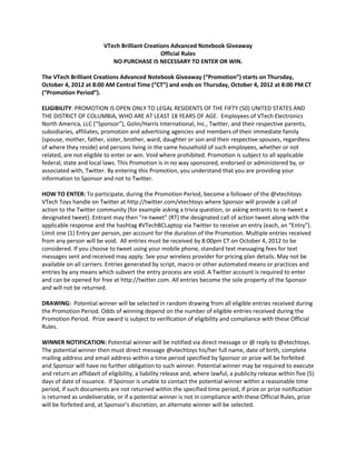 VTech Brilliant Creations Advanced Notebook Giveaway
                                               Official Rules
                            NO PURCHASE IS NECESSARY TO ENTER OR WIN.

The VTech Brilliant Creations Advanced Notebook Giveaway (“Promotion”) starts on Thursday,
October 4, 2012 at 8:00 AM Central Time (“CT”) and ends on Thursday, October 4, 2012 at 8:00 PM CT
(“Promotion Period”).

ELIGIBILITY: PROMOTION IS OPEN ONLY TO LEGAL RESIDENTS OF THE FIFTY (50) UNITED STATES AND
THE DISTRICT OF COLUMBIA, WHO ARE AT LEAST 18 YEARS OF AGE. Employees of VTech Electronics
North America, LLC (“Sponsor”), Golin/Harris International, Inc., Twitter, and their respective parents,
subsidiaries, affiliates, promotion and advertising agencies and members of their immediate family
(spouse, mother, father, sister, brother, ward, daughter or son and their respective spouses, regardless
of where they reside) and persons living in the same household of such employees, whether or not
related, are not eligible to enter or win. Void where prohibited. Promotion is subject to all applicable
federal, state and local laws. This Promotion is in no way sponsored, endorsed or administered by, or
associated with, Twitter. By entering this Promotion, you understand that you are providing your
information to Sponsor and not to Twitter.

HOW TO ENTER: To participate, during the Promotion Period, become a follower of the @vtechtoys
VTech Toys handle on Twitter at http://twitter.com/vtechtoys where Sponsor will provide a call of
action to the Twitter community (for example asking a trivia question, or asking entrants to re-tweet a
designated tweet). Entrant may then “re-tweet” (RT) the designated call of action tweet along with the
applicable response and the hashtag #VTechBCLaptop via Twitter to receive an entry (each, an “Entry”).
Limit one (1) Entry per person, per account for the duration of the Promotion. Multiple entries received
from any person will be void. All entries must be received by 8:00pm CT on October 4, 2012 to be
considered. If you choose to tweet using your mobile phone, standard text messaging fees for text
messages sent and received may apply. See your wireless provider for pricing plan details. May not be
available on all carriers. Entries generated by script, macro or other automated means or practices and
entries by any means which subvert the entry process are void. A Twitter account is required to enter
and can be opened for free at http://twitter.com. All entries become the sole property of the Sponsor
and will not be returned.

DRAWING: Potential winner will be selected in random drawing from all eligible entries received during
the Promotion Period. Odds of winning depend on the number of eligible entries received during the
Promotion Period. Prize award is subject to verification of eligibility and compliance with these Official
Rules.

WINNER NOTIFICATION: Potential winner will be notified via direct message or @ reply to @vtechtoys.
The potential winner then must direct message @vtechtoys his/her full name, date of birth, complete
mailing address and email address within a time period specified by Sponsor or prize will be forfeited
and Sponsor will have no further obligation to such winner. Potential winner may be required to execute
and return an affidavit of eligibility, a liability release and, where lawful, a publicity release within five (5)
days of date of issuance. If Sponsor is unable to contact the potential winner within a reasonable time
period, if such documents are not returned within the specified time period, if prize or prize notification
is returned as undeliverable, or if a potential winner is not in compliance with these Official Rules, prize
will be forfeited and, at Sponsor’s discretion, an alternate winner will be selected.
 