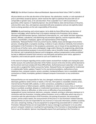 PRIZE (1): One Brilliant Creations Advanced Notebook. Approximate Retail Value (“ARV”) is $49.99.

All prize details are at the sole discretion of the Sponsor. No substitution, transfer, or cash equivalent of
prize is permitted, except by Sponsor, which reserves the right to substitute the prize with one of
comparable or greater value, at its sole discretion. Prize is awarded “as is” with no warranty or
guarantee, either express or implied by Sponsor. Any and all federal, state and local taxes on the prize,
and any other costs, fees, and expenses associated with prize acceptance and use not explicitly stated
herein as being awarded, are the sole responsibility of the winner.

GENERAL: By participating, each entrant agrees: (a) to abide by these Official Rules and decisions of
Sponsor and judges, which shall be final in all respects relating to this Promotion; (b) to release,
discharge and hold harmless Sponsor, Golin/Harris International, Inc., and Twitter and their respective
parents, affiliates, subsidiaries, and advertising and promotion agencies, and the respective officers,
directors, shareholders, employees, agents and representatives of the forgoing
(collectively, “Released Parties”) from any and all injuries, liability, losses and damages of any kind to
persons, including death, or property resulting, in whole or in part, directly or indirectly, from entrant’s
participation in the Promotion or the acceptance, possession, use or misuse of any awarded prize; and
(c) to the use of his/her name, voice, photograph, image and/or likeness for programming, advertising,
publicity and promotional purposes in any and all media, now or hereafter known, worldwide and on
the Internet, and in perpetuity by Sponsor and its designees, without compensation (unless prohibited
by law) or additional consents from entrant or any third party and without prior notice, approval or
inspection, and to execute specific consent to such use if asked to do so.

In the event of a dispute regarding entries and/or tweets received from multiple users having the same
Twitter account, the authorized subscriber of the Twitter account at the time of entry will be deemed to
be the entrant and must comply with these Official Rules. Authorized account subscriber is the natural
person who is assigned the Twitter account by Twitter. Released Parties not responsible for misdirected
or undeliverable Twitter updates ("tweets") or for any technical problems, malfunctions of any
telephone lines, computer systems, servers, providers, hardware/software, lost or unavailable network
connections or failed, incomplete, garbled or delayed computer transmission or any combination
thereof.

Released Parties are not responsible for late, lost, damaged, misdirected, incomplete, undeliverable,
destroyed, garbled or stolen entries or tweets; or for lost, interrupted or unavailable network, server,
Internet Service Provider (ISP), website, or other connections, availability or accessibility or
miscommunications or failed computer, satellite, telephone or cable transmissions, lines, or technical
failure or jumbled, scrambled, delayed, or misdirected transmissions or computer hardware or software
malfunctions, failures or difficulties, or other errors or difficulties of any kind whether
typographical, human mechanical, electronic, computer, network, printing or otherwise relating to or in
connection with the Promotion, including, without limitation, errors or difficulties which may occur in
connection with the administration of the Promotion, the posting of questions, the processing of
answers, entries and/or tweets, the announcement of the prize or in any Promotion-related materials.
Released Parties are also not responsible for any incorrect or inaccurate information, whether caused by
site users, tampering, hacking, or by any equipment or programming associated with or utilized in the
Promotion. Released Parties are not responsible for injury or damage to participants' or to any other
person's computer related to or resulting from participating in this Promotion or downloading materials
from or use of the website. Sponsor may disqualify anyone from participating in the Promotion or
 
