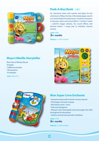Peek-A-Boo Book                 ( UK )
                              An interactive book with sounds and lights for the
                              adventures of Maya the bee. 6 illustrated pages easy to
                              turn and to follow the adventures. 3 buttons characters
                              to discover colors and sound effects. 7 buttons “cache
                              – cache”to trigger phrases, fun sound effects and
                              discover letters. 1 songs and 12 melodies. Volume
                              control.
                              Code: 60885
                              3+ months
                              Battery: 2 x LR03 included




Maya L’Abeille Storyteller
Real voice of Mickey Mouse
20 pages
5 different activities
150 questions
10 melodies
Code: 58065 (FR )




                              Mon Super Livre Enchante
                              · Interactive book with 6 French nursery rhymes!
                              · Thick pages and easy to grasp
                              · Illustrations recto / verso
                              · hide and seek games
                              · Pleasant voice that guides and encourages the child
                              throughout his discoveries
                              · Volume control and automatic shutdown
                              Code: 27595
                              6+ months
                              Battery: 2 x LR03 included




                             14
 