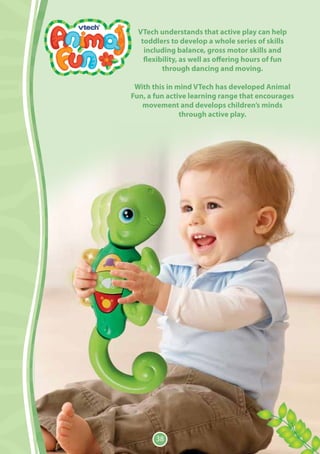 VTech understands that active play can help
   toddlers to develop a whole series of skills
    including balance, gross motor skills and
    flexibility, as well as offering hours of fun
          through dancing and moving.

 With this in mind VTech has developed Animal
Fun, a fun active learning range that encourages
   movement and develops children’s minds
               through active play.




       38
 