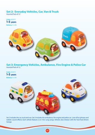 Set 2:	 Everyday Vehicles, Car, Van & Truck
Assorted Pack of 12.

Code: 202415
1-5 years
Battery: 3 x AA




Set 3: Emergency Vehicles, Ambulance, Fire Engine & Police Car
Assorted Pack of 12.

Code: 202415
1-5 years
Battery: 3 x AA




Set 2 includes the car, truck and van. Set 3 includes the ambulance, fire engine and police car. Lots of fun phrases and
realistic sound effects. Each vehicle features 2 or 3 fun sung songs. Vehicles also interact with the Toot-Toot Drivers
Garage.



                                                          45
 