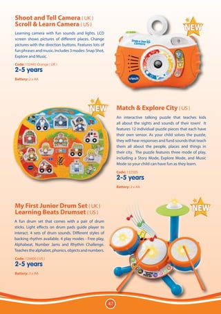 Shoot and Tell Camera ( UK )
Scroll & Learn Camera ( US )
Learning camera with fun sounds and lights. LCD
screen shows pictures of different places. Change
pictures with the direction buttons. Features lots of
fun phrases and music. Includes 3 modes: Snap Shot,
Explore and Music.
Code: 132445 Orange ( UK )
2-5 years
Battery: 2 x AA




                                                             Match & Explore City ( US )
                                                             An interactive talking puzzle that teaches kids
                                                             all about the sights and sounds of their town! It
                                                             features 12 individual puzzle pieces that each have
                                                             their own sensor. As your child solves the puzzle,
                                                             they will hear responses and fund sounds that teach
                                                             them all about the people, places and things in
                                                             their city. The puzzle features three mode of play,
                                                             including a Story Mode, Explore Mode, and Music
                                                             Mode so your child can have fun as they learn.
                                                             Code: 132505
                                                             2-5 years
                                                             Battery: 2 x AA




My First Junior Drum Set ( UK )
Learning Beats Drumset ( US )
A fun drum set that comes with a pair of drum
sticks. Light effects on drum pads guide player to
interact. 4 sets of drum sounds. Different styles of
backing rhythm available. 4 play modes - Free play,
Alphabeat, Number Jams and Rhythm Challenge.
Teaches the alphabet, phonics, objects and numbers.
Code: 134400 ( US )
2-5 years
Battery: 3 x AA




                                                        47
 