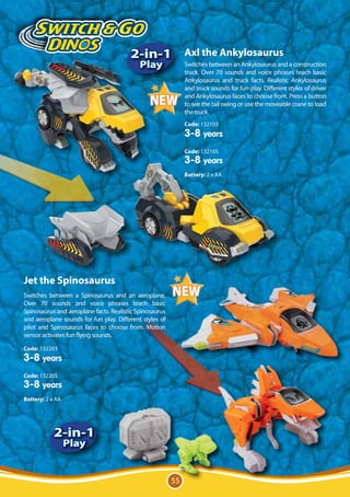 Ozor le
                            TM


                                        Stégosaure

                                        2-in-1 Axl the Ankylosaurus
                                            Play              Switches between an Ankylosaurus and a construction
                                                              truck. Over 70 sounds and voice phrases teach basic
                                                              Ankylosaurus and truck facts. Realistic Ankylosaurus
                                                              and truck sounds for fun play. Different styles of driver
                                                              and Ankylosaurus faces to choose from. Press a button
                                                              to see the tail swing or use the moveable crane to load
                                                              the truck.
                                                              Code: 132103
                                                              3-8 years
                                                              Code: 132105
                                                              3-8 years
                                                              Battery: 2 x AA




Jet the Spinosaurus
Switches between a Spinosaurus and an aeroplane.
Over 70 sounds and voice phrases teach basic
Spinosaurus and aeroplane facts. Realistic Spinosaurus
and aeroplane sounds for fun play. Different styles of
pilot and Spinosaurus faces to choose from. Motion
sensor activates fun flying sounds.

Code: 132203
3-8 years
Code: 132205
3-8 years
Battery: 2 x AA




            2-in-1
                  Play


                                                         55
 