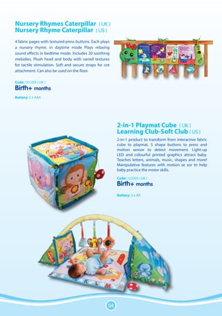 Nursery Rhymes Caterpillar ( UK )
Nursery Rhyme Caterpillar ( US )
4 fabric pages with textured press buttons. Each plays
a nursery rhyme. in daytime mode Plays relaxing
sound effects in bedtime mode. Includes 20 soothing
melodies. Plush head and body with varied textures
for tactile stimulation. Soft and secure straps for cot
attachment. Can also be used on the floor.

Code: 101203 ( UK )
Birth+ months
Battery: 2 x AAA




                                                           2-in-1 Playmat Cube ( UK )
                                                           Learning Club-Soft Club ( US )
                                                           2-in-1 product to transform from interactive fabric
                                                           cube to playmat. 5 shape buttons to press and
                                                           motion sensor to detect movement. Light-up
                                                           LED and colourful printed graphics attract baby.
                                                           Teaches letters, animals, music, shapes and more!
                                                           Manipulative features with motion se sor to help
                                                           baby practice the motor skills.
                                                           Code: 123505 ( UK )
                                                           Birth+ months
                                                           Battery: 3 x AA




                                                      04
 