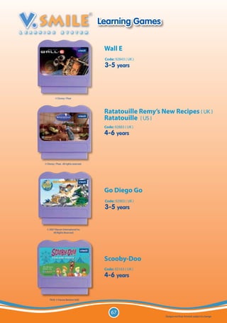 Learning Games

                                           Wall E
                                           Code: 92843 ( UK )
                                           3-5 years



          © Disney / Pixar




                                           Ratatouille Remy’s New Recipes ( UK )
                                           Ratatouille ( US )
                                           Code: 92883 ( UK )
                                           4-6 years



© Disney / Pixar . All rights reserved.




                                           Go Diego Go
                                           Code: 92903 ( UK )
                                           3-5 years


  © 2007 Viacom International Inc.
       All Rights Reserved.




                                           Scooby-Doo
                                           Code: 92163 ( UK )
                                           4-6 years


    TM & © Hanna-Barbera (s04)




                                               67
                                                                Designs not final. Artwork subject to change.
 