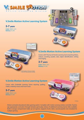 V.Smile Motion Active Learning System

3-7 years
Code: 78845 ( UK )
Battery: 4 x AA




                                                           V.Smile Motion Active Learning System
                                                           Comes with Thomas & Friends Learning Game teaching letters,
                                                           colours, counting, puzzles, sizes, object identification, writing
                                                           and singing.

                                                           3-7 years
                                                           Code: 78843 ( UK )
                                                           Battery: 4 x AA


                       © 2010 Gullane (Thomas) Limited.
                       © 2010 HIT Entertainment Limited.




V.Smile Motion Active Learning System
Comes with Cinderella Learning Game teaching spelling,
maths, creativity music and much more.

3-7 years
Code: 78833 ( UK )
Battery: 4 x AA



                                                                                                                     © Disney



  Motion-activated educational video gaming system. Complete with motion sensing wireless controller. Teaches
  age appropriate curriculum through fantastic game-play. Library of additional Learning Games titles available.
  Built-in storage compartment holds up to 8 games. Supports V.Link. Add a second joystick (not included) for
  2-player gaming.


                                                               71
 