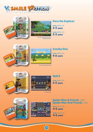 Dora the Explorer
                                   Code: 84023 ( UK )
                                   3-5 years
                                   Code: 84025 ( US )
                                   3-5 years
© 2010 Viacom International Inc.
            All Rights Reserved.




                                   Scooby-Doo
                                   Code: 84045 ( UK )
                                   4-6 years


    TM & © Hanna-Barbera (s10)




                                   Wall E
                                   Code: 84083 ( UK )
                                   3-5 years


                 © Disney/Pixar




                                   Spider Man & Friends ( UK )
                                   Spider Man And Friends ( US )
                                   Code: 84143 ( UK )
                                   4-6 years
                                   Code: 84145 ( US )
                                   4-6 years



                   73
 