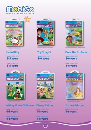 Disney/Pixar elements © Disney/Pixar   © 2011 Viacom International Inc. All Rights Reserved.
  © 1976, 2012 SANRIO CO. LTD



Hello Kitty                       Toy Story 3                            Dora The Explorer
Code: 252403 ( UK )               Code: 250105 ( UK )                    Code: 250803 ( UK )
3-5 years                         3-6 years                              3-6 years
Code: 252405 ( US )                                                      Code: 250805 ( US )
3-5 years                                                                3-6 years




     Disney elements © Disney.         Disney elements © Disney.                 Disney elements © Disney.



Mickey Mouse Clubhouse Disney Fairies                                    Disney Princess
Code: 250503 ( UK )              Code: 250903 ( UK )                     Code: 251105 ( UK )
4-8 years                        4-8 years                               3-6 years
Code: 250505 ( US )              Code: 250905 ( US )
4-8 years                        4-8 years

                                                  78
 