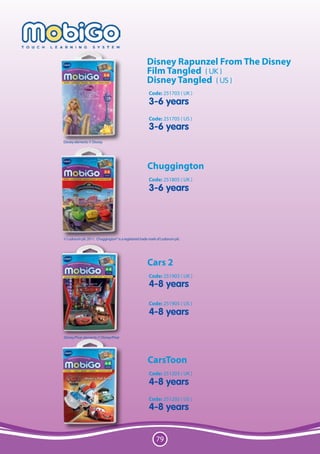 Disney Rapunzel From The Disney
                                                     Film Tangled ( UK )
                                                     Disney Tangled ( US )
                                                      Code: 251703 ( UK )
                                                      3-6 years
                                                      Code: 251705 ( US )
                                                      3-6 years
Disney elements © Disney.




                                                     Chuggington
                                                      Code: 251805 ( UK )
                                                      3-6 years




© Ludorum plc 2011. Chuggington® is a registered trade mark of Ludorum plc.




                                                     Cars 2
                                                      Code: 251903 ( UK )
                                                      4-8 years
                                                      Code: 251905 ( US )
                                                      4-8 years

Disney/Pixar elements © Disney/Pixar




                                                      CarsToon
                                                      Code: 251203 ( UK )
                                                      4-8 years
                                                      Code: 251205 ( US )
                                                      4-8 years


                                                           79
 
