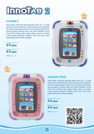 2
Innotab 2
Multi-media, interactive learning tablet with new 1.3 mega
pixel twist camera for photos, video recording and microphone
for enhanced gameplay. Features 5” touch screen and G-sensor
learning games, learning apps and online benefits via the
VTech LLN. Includes video player, photo viewer, art studio,
e-book reader, calculator, calendar, clock and much more.
Expandable with InnoTab cartridges.

Code: 136803 ( UK )
4-9 years
Code: 136805 ( US )
4-9 years
Battery: 4 x AA




                                                          Innotab 2 Pink
                                                          Multi-media, interactive learning tablet with new 1.3 mega
                                                          pixel twist camera for photos, video recording and microphone
                                                          for enhanced gameplay. Features 5” touch screen and G-sensor
                                                          learning games, learning apps and online benefits via the
                                                          VTech LLN. Includes video player, photo viewer, art studio,
                                                          e-book reader, calculator, calendar, clock and much more.
                                                          Expandable with InnoTab cartridges.

                                                          Code: 136853 ( UK )
                                                          4-9 years
                                                          Code: 136855( US )
                                                          4-9 years
                                                          Battery: 4 x AA




                                                       82
 