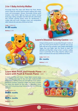 2-in-1 Baby Activity Walker
Encourage those first steps with Winnie the Pooh. Motion
sensor inside the activity panel rewards walking with songs,
music and encouraging phrases. Removable activity panel
includes a bee button, light-up honey pot button, turning
book page, sliding caterpillar and roller ball with rattle beads.
Also includes spinning flower mirror for self-discovery. 2
modes: play and music. Develops motor and manipulative
skills. Features the real voice of Winnie the Pooh.

Code: 114305( US )
6-30 months
Battery: 2 x AA




                                                      Learn’n Discover Activity Centre ( UK )
                                                              Unique activity panel to occupy baby through 2 modes of
                                                              play. Trust Pooh and his friends to captivate and occupy
                                                              baby with lots of fun activities. Learn shapes with Eeyore,
                                                              Tigger, Roo and Piglet. Spin the flower to learn the
                                                              alphabet and flap Bee’s wings to learn numbers. Lullaby
                                                              music to send baby off to sleep. Attaches safely to your
                                                              baby’s cot.Features the real voice of Winnie the Pooh.

                                                              Code: 75605 ( UK )
                                                              6+ months
                                                              Battery: 2 x AA




Learn With Pooh and Friends Piano ( UK )
Learn with Pooh & Friends Piano ( US )
2 modes: learning and music. 5 large fabric covered piano
keys. Moving book page for day and night modes.Includes
Pooh button, turning honey pot and light-up music button.
Introduces numbers, characters, shapes and colours. Includes
cot straps that detatch for floor play. 15 melodies,12 short
tunes and 3 sing-along songs. Features the real voice of Winnie
the Pooh.
Code: 106203 ( UK )
Birth+ months
Code: 106205 ( US )
Birth+ months
Battery: 2 x AA



                                                           90
                                                                    © Disney. Based on the “Winnie the Pooh” works by A.A. Milne and E.H. Shepard
 
