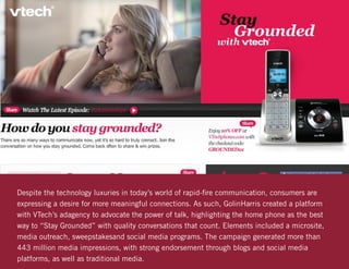 Despite the technology luxuries in today’s world of rapid-fire communication, consumers are
expressing a desire for more meaningful connections. As such, GolinHarris created a platform
with VTech’s adagency to advocate the power of talk, highlighting the home phone as the best
way to “Stay Grounded” with quality conversations that count. Elements included a microsite,
media outreach, sweepstakesand social media programs. The campaign generated more than
443 million media impressions, with strong endorsement through blogs and social media
platforms, as well as traditional media.
 