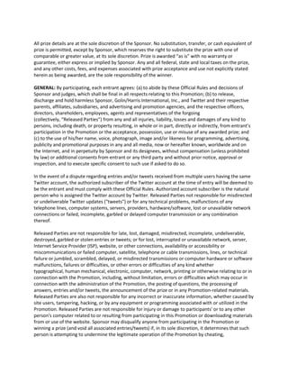 All prize details are at the sole discretion of the Sponsor. No substitution, transfer, or cash equivalent of
prize is permitted, except by Sponsor, which reserves the right to substitute the prize with one of
comparable or greater value, at its sole discretion. Prize is awarded “as is” with no warranty or
guarantee, either express or implied by Sponsor. Any and all federal, state and local taxes on the prize,
and any other costs, fees, and expenses associated with prize acceptance and use not explicitly stated
herein as being awarded, are the sole responsibility of the winner.

GENERAL: By participating, each entrant agrees: (a) to abide by these Official Rules and decisions of
Sponsor and judges, which shall be final in all respects relating to this Promotion; (b) to release,
discharge and hold harmless Sponsor, Golin/Harris International, Inc., and Twitter and their respective
parents, affiliates, subsidiaries, and advertising and promotion agencies, and the respective officers,
directors, shareholders, employees, agents and representatives of the forgoing
(collectively, “Released Parties”) from any and all injuries, liability, losses and damages of any kind to
persons, including death, or property resulting, in whole or in part, directly or indirectly, from entrant’s
participation in the Promotion or the acceptance, possession, use or misuse of any awarded prize; and
(c) to the use of his/her name, voice, photograph, image and/or likeness for programming, advertising,
publicity and promotional purposes in any and all media, now or hereafter known, worldwide and on
the Internet, and in perpetuity by Sponsor and its designees, without compensation (unless prohibited
by law) or additional consents from entrant or any third party and without prior notice, approval or
inspection, and to execute specific consent to such use if asked to do so.

In the event of a dispute regarding entries and/or tweets received from multiple users having the same
Twitter account, the authorized subscriber of the Twitter account at the time of entry will be deemed to
be the entrant and must comply with these Official Rules. Authorized account subscriber is the natural
person who is assigned the Twitter account by Twitter. Released Parties not responsible for misdirected
or undeliverable Twitter updates ("tweets") or for any technical problems, malfunctions of any
telephone lines, computer systems, servers, providers, hardware/software, lost or unavailable network
connections or failed, incomplete, garbled or delayed computer transmission or any combination
thereof.

Released Parties are not responsible for late, lost, damaged, misdirected, incomplete, undeliverable,
destroyed, garbled or stolen entries or tweets; or for lost, interrupted or unavailable network, server,
Internet Service Provider (ISP), website, or other connections, availability or accessibility or
miscommunications or failed computer, satellite, telephone or cable transmissions, lines, or technical
failure or jumbled, scrambled, delayed, or misdirected transmissions or computer hardware or software
malfunctions, failures or difficulties, or other errors or difficulties of any kind whether
typographical, human mechanical, electronic, computer, network, printing or otherwise relating to or in
connection with the Promotion, including, without limitation, errors or difficulties which may occur in
connection with the administration of the Promotion, the posting of questions, the processing of
answers, entries and/or tweets, the announcement of the prize or in any Promotion-related materials.
Released Parties are also not responsible for any incorrect or inaccurate information, whether caused by
site users, tampering, hacking, or by any equipment or programming associated with or utilized in the
Promotion. Released Parties are not responsible for injury or damage to participants' or to any other
person's computer related to or resulting from participating in this Promotion or downloading materials
from or use of the website. Sponsor may disqualify anyone from participating in the Promotion or
winning a prize (and void all associated entries/tweets) if, in its sole discretion, it determines that such
person is attempting to undermine the legitimate operation of the Promotion by cheating,
 