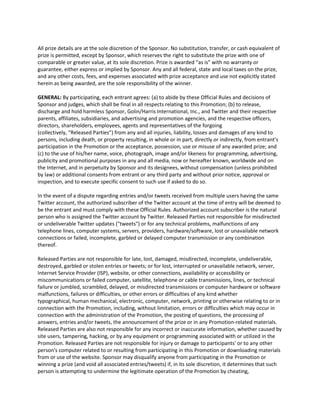 All prize details are at the sole discretion of the Sponsor. No substitution, transfer, or cash equivalent of
prize is permitted, except by Sponsor, which reserves the right to substitute the prize with one of
comparable or greater value, at its sole discretion. Prize is awarded “as is” with no warranty or
guarantee, either express or implied by Sponsor. Any and all federal, state and local taxes on the prize,
and any other costs, fees, and expenses associated with prize acceptance and use not explicitly stated
herein as being awarded, are the sole responsibility of the winner.

GENERAL: By participating, each entrant agrees: (a) to abide by these Official Rules and decisions of
Sponsor and judges, which shall be final in all respects relating to this Promotion; (b) to release,
discharge and hold harmless Sponsor, Golin/Harris International, Inc., and Twitter and their respective
parents, affiliates, subsidiaries, and advertising and promotion agencies, and the respective officers,
directors, shareholders, employees, agents and representatives of the forgoing
(collectively, “Released Parties”) from any and all injuries, liability, losses and damages of any kind to
persons, including death, or property resulting, in whole or in part, directly or indirectly, from entrant’s
participation in the Promotion or the acceptance, possession, use or misuse of any awarded prize; and
(c) to the use of his/her name, voice, photograph, image and/or likeness for programming, advertising,
publicity and promotional purposes in any and all media, now or hereafter known, worldwide and on
the Internet, and in perpetuity by Sponsor and its designees, without compensation (unless prohibited
by law) or additional consents from entrant or any third party and without prior notice, approval or
inspection, and to execute specific consent to such use if asked to do so.

In the event of a dispute regarding entries and/or tweets received from multiple users having the same
Twitter account, the authorized subscriber of the Twitter account at the time of entry will be deemed to
be the entrant and must comply with these Official Rules. Authorized account subscriber is the natural
person who is assigned the Twitter account by Twitter. Released Parties not responsible for misdirected
or undeliverable Twitter updates ("tweets") or for any technical problems, malfunctions of any
telephone lines, computer systems, servers, providers, hardware/software, lost or unavailable network
connections or failed, incomplete, garbled or delayed computer transmission or any combination
thereof.

Released Parties are not responsible for late, lost, damaged, misdirected, incomplete, undeliverable,
destroyed, garbled or stolen entries or tweets; or for lost, interrupted or unavailable network, server,
Internet Service Provider (ISP), website, or other connections, availability or accessibility or
miscommunications or failed computer, satellite, telephone or cable transmissions, lines, or technical
failure or jumbled, scrambled, delayed, or misdirected transmissions or computer hardware or software
malfunctions, failures or difficulties, or other errors or difficulties of any kind whether
typographical, human mechanical, electronic, computer, network, printing or otherwise relating to or in
connection with the Promotion, including, without limitation, errors or difficulties which may occur in
connection with the administration of the Promotion, the posting of questions, the processing of
answers, entries and/or tweets, the announcement of the prize or in any Promotion-related materials.
Released Parties are also not responsible for any incorrect or inaccurate information, whether caused by
site users, tampering, hacking, or by any equipment or programming associated with or utilized in the
Promotion. Released Parties are not responsible for injury or damage to participants' or to any other
person's computer related to or resulting from participating in this Promotion or downloading materials
from or use of the website. Sponsor may disqualify anyone from participating in the Promotion or
winning a prize (and void all associated entries/tweets) if, in its sole discretion, it determines that such
person is attempting to undermine the legitimate operation of the Promotion by cheating,
 