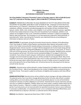 VTech MobiGo 2 Giveaway
                                             Official Rules
                              NO PURCHASE IS NECESSARY TO ENTER OR WIN.

The VTech MobiGo 2 Giveaway (“Promotion”) starts on Thursday, August 2, 2012 at 8:00 AM Central
Time (“CT”) and ends on Thursday, August 2, 2012 at 8:00 PM CT (“Promotion Period”).

ELIGIBILITY: PROMOTION IS OPEN ONLY TO LEGAL RESIDENTS OF THE FIFTY (50) UNITED STATES AND
THE DISTRICT OF COLUMBIA, WHO ARE AT LEAST 18 YEARS OF AGE. Employees of VTech Electronics
North America, LLC (“Sponsor”), Golin/Harris International, Inc., Twitter, and their respective parents,
subsidiaries, affiliates, promotion and advertising agencies and members of their immediate family
(spouse, mother, father, sister, brother, ward, daughter or son and their respective spouses, regardless
of where they reside) and persons living in the same household of such employees, whether or not
related, are not eligible to enter or win. Void where prohibited. Promotion is subject to all applicable
federal, state and local laws. This Promotion is in no way sponsored, endorsed or administered by, or
associated with, Twitter. By entering this Promotion, you understand that you are providing your
information to Sponsor and not to Twitter.

HOW TO ENTER: To participate, during the Promotion Period, become a follower of the @vtechtoys
VTech Toys handle on Twitter at http://twitter.com/vtechtoys where Sponsor will provide a call of
action to the Twitter community (for example asking a trivia question, or asking entrants to re-tweet a
designated tweet). Entrant may then “re-tweet” (RT) the designated call of action tweet along with the
applicable response and the hashtag #VTechMobiGo2 via Twitter to receive an entry (each, an “Entry”).
Limit one (1) Entry per person, per account for the duration of the Promotion. Multiple entries received
from any person will be void. All entries must be received by 8:00pm CT on August 2, 2012 to be
considered. If you choose to tweet using your mobile phone, standard text messaging fees for text
messages sent and received may apply. See your wireless provider for pricing plan details. May not be
available on all carriers. Entries generated by script, macro or other automated means or practices and
entries by any means which subvert the entry process are void. A Twitter account is required to enter
and can be opened for free at http://twitter.com. All entries become the sole property of the Sponsor
and will not be returned.

DRAWING: Potential winner will be selected in random drawing from all eligible entries received during
the Promotion Period. Odds of winning depend on the number of eligible entries received during the
Promotion Period. Prize award is subject to verification of eligibility and compliance with these Official
Rules.

WINNER NOTIFICATION: Potential winner will be notified via direct message or @ reply to @vtechtoys.
The potential winner then must direct message @vtechtoys his/her full name, date of birth, complete
mailing address and email address within a time period specified by Sponsor or prize will be forfeited
and Sponsor will have no further obligation to such winner. Potential winner may be required to execute
and return an affidavit of eligibility, a liability release and, where lawful, a publicity release within five (5)
days of date of issuance. If Sponsor is unable to contact the potential winner within a reasonable time
period, if such documents are not returned within the specified time period, if prize or prize notification
is returned as undeliverable, or if a potential winner is not in compliance with these Official Rules, prize
will be forfeited and, at Sponsor’s discretion, an alternate winner will be selected.

PRIZE (1): One MobiGo 2. Approximate Retail Value (“ARV”) is $59.99.
 