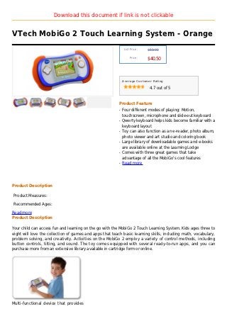 Download this document if link is not clickable


VTech MobiGo 2 Touch Learning System - Orange
                                                               List Price :   $59.99

                                                                   Price :
                                                                              $40.50



                                                              Average Customer Rating

                                                                               4.7 out of 5



                                                          Product Feature
                                                          q   Four different modes of playing: Motion,
                                                              touchscreen, microphone and slide-out keyboard
                                                          q   Qwerty keyboard helps kids become familiar with a
                                                              keyboard layout
                                                          q   Toy can also function as an e-reader, photo album,
                                                              photo viewer and art studio and coloring book
                                                          q   Large library of downloadable games and e-books
                                                              are available online at the Learning Lodge
                                                          q   Comes with three great games that take
                                                              advantage of all the MobiGo's cool features
                                                          q   Read more




Product Description

Product Measures:

Recommended Ages:

Read more
Product Description

Your child can access fun and learning on the go with the MobiGo 2 Touch Learning System. Kids ages three to
eight will love the collection of games and apps that teach basic learning skills, including math, vocabulary,
problem solving, and creativity. Activities on the MobiGo 2 employ a variety of control methods, including
button controls, tilting, and sound. The toy comes equipped with several ready-to-run apps, and you can
purchase more from an extensive library available in cartridge form or online.




Multi-functional device that provides
 