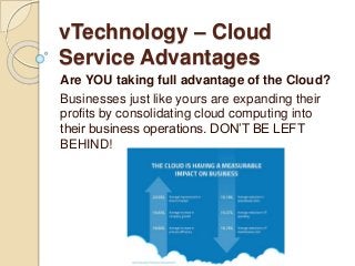 vTechnology – Cloud
Service Advantages
Are YOU taking full advantage of the Cloud?
Businesses just like yours are expanding their
profits by consolidating cloud computing into
their business operations. DON’T BE LEFT
BEHIND!
 