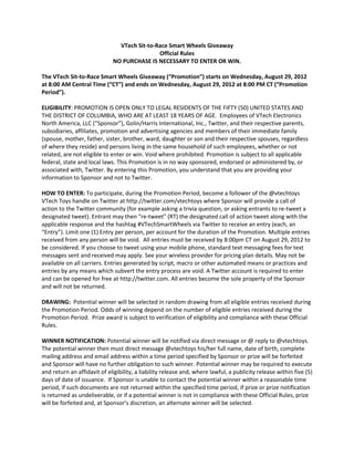 VTech Sit-to-Race Smart Wheels Giveaway
                                              Official Rules
                              NO PURCHASE IS NECESSARY TO ENTER OR WIN.

The VTech Sit-to-Race Smart Wheels Giveaway (“Promotion”) starts on Wednesday, August 29, 2012
at 8:00 AM Central Time (“CT”) and ends on Wednesday, August 29, 2012 at 8:00 PM CT (“Promotion
Period”).

ELIGIBILITY: PROMOTION IS OPEN ONLY TO LEGAL RESIDENTS OF THE FIFTY (50) UNITED STATES AND
THE DISTRICT OF COLUMBIA, WHO ARE AT LEAST 18 YEARS OF AGE. Employees of VTech Electronics
North America, LLC (“Sponsor”), Golin/Harris International, Inc., Twitter, and their respective parents,
subsidiaries, affiliates, promotion and advertising agencies and members of their immediate family
(spouse, mother, father, sister, brother, ward, daughter or son and their respective spouses, regardless
of where they reside) and persons living in the same household of such employees, whether or not
related, are not eligible to enter or win. Void where prohibited. Promotion is subject to all applicable
federal, state and local laws. This Promotion is in no way sponsored, endorsed or administered by, or
associated with, Twitter. By entering this Promotion, you understand that you are providing your
information to Sponsor and not to Twitter.

HOW TO ENTER: To participate, during the Promotion Period, become a follower of the @vtechtoys
VTech Toys handle on Twitter at http://twitter.com/vtechtoys where Sponsor will provide a call of
action to the Twitter community (for example asking a trivia question, or asking entrants to re-tweet a
designated tweet). Entrant may then “re-tweet” (RT) the designated call of action tweet along with the
applicable response and the hashtag #VTechSmartWheels via Twitter to receive an entry (each, an
“Entry”). Limit one (1) Entry per person, per account for the duration of the Promotion. Multiple entries
received from any person will be void. All entries must be received by 8:00pm CT on August 29, 2012 to
be considered. If you choose to tweet using your mobile phone, standard text messaging fees for text
messages sent and received may apply. See your wireless provider for pricing plan details. May not be
available on all carriers. Entries generated by script, macro or other automated means or practices and
entries by any means which subvert the entry process are void. A Twitter account is required to enter
and can be opened for free at http://twitter.com. All entries become the sole property of the Sponsor
and will not be returned.

DRAWING: Potential winner will be selected in random drawing from all eligible entries received during
the Promotion Period. Odds of winning depend on the number of eligible entries received during the
Promotion Period. Prize award is subject to verification of eligibility and compliance with these Official
Rules.

WINNER NOTIFICATION: Potential winner will be notified via direct message or @ reply to @vtechtoys.
The potential winner then must direct message @vtechtoys his/her full name, date of birth, complete
mailing address and email address within a time period specified by Sponsor or prize will be forfeited
and Sponsor will have no further obligation to such winner. Potential winner may be required to execute
and return an affidavit of eligibility, a liability release and, where lawful, a publicity release within five (5)
days of date of issuance. If Sponsor is unable to contact the potential winner within a reasonable time
period, if such documents are not returned within the specified time period, if prize or prize notification
is returned as undeliverable, or if a potential winner is not in compliance with these Official Rules, prize
will be forfeited and, at Sponsor’s discretion, an alternate winner will be selected.
 