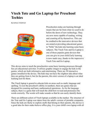 Vtech Tote and Go Laptop for Preschool
Techies
By Joshua J Anderson

                                          Preschoolers today are learning through
                                          means that are far from what we used to do
                                          before the dawn of new technology. They
                                          are now more capable of reading, writing
                                          and counting all by themselves. This can
                                          be credited to the innovative devices that
                                          are aimed at providing educational games
                                          to "bribe" the kids into learning some basic
                                          subjects. The Vtech Tote and Go Laptop is
                                          one of those popular game devices that
                                          you can give to your child.Early learning
                                          is now made easy, thanks to the impressive
                                          Vtech Tote and Go Laptop.

This device aims to teach the preschoolers some basic learning processes through
fun yet educational activities. It utilizes graphic images to engage the kids in the
games, which are both informative and entertaining. There are 30 interactive
games installed in the device. The kids may not have the slightest idea about what
they are getting from it, but for the parents, this mini version of a laptop is an ideal
learning tool for them.

The Vtech laptop is geared to educate kids on areas such as math, language and
spelling. To test the preschool's ability in numbers, there are games that are
designed for counting and basic mathematical operations. As for the language
subject, there is a game that will teach the child how to read and pronounce the
words correctly. The words will make sounds so that he can easily identify them.

There are different colors of Vtech laptops available in the market. The structure of
the Tote and Go Laptop was taken from the adult's version of portable computers.
Since the kids are likely to explore stuffs that belong to their parents, this device is
a good idea for their make-believe office play. It is your child's own laptop with all
 