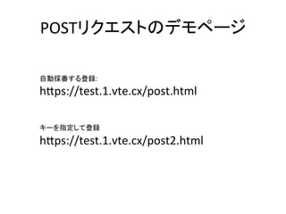 POSTリクエストのデモページ	
自動採番する登録:	
h8ps://test.1.vte.cx/post.html	
	
	
	
キーを指定して登録	
h8ps://test.1.vte.cx/post2.html	
 