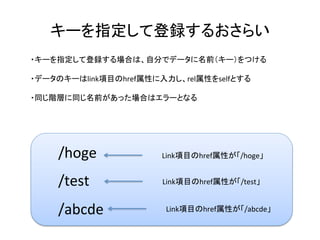 キーを指定して登録するおさらい	
・キーを指定して登録する場合は、自分でデータに名前（キー）をつける	
	
・データのキーはlink項目のhref属性に入力し、rel属性をselfとする	
	
・同じ階層に同じ名前があった場合はエラーとなる	
/hoge	
/test	
/abcde	
Link項目のhref属性が「/hoge」	
Link項目のhref属性が「/test」	
Link項目のhref属性が「/abcde」	
 