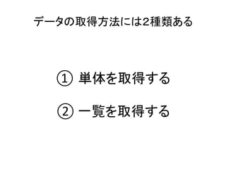 データの取得方法には２種類ある	
① 単体を取得する	
	
②	一覧を取得する	
 