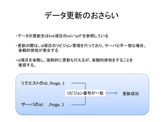 データ更新のおさらい	
・データの更新先はlink項目のrel=“self”を参照している	
	
・更新の際は、id項目のリビジョン管理を行っており、サーバと不一致な場合、	
　楽観的排他が発生する	
	
・id項目を省略し、強制的に更新も行えるが、楽観的排他をすることを	
　推奨する。	
	
リクエストのid:	/hoge,	1	
更新成功	
サーバのid:					/hoge,	1	
リビジョン番号が一致	
 