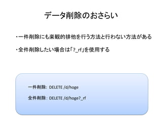 データ削除のおさらい	
・一件削除にも楽観的排他を行う方法と行わない方法がある	
	
・全件削除したい場合は「?_rf」を使用する	
	
一件削除:		DELETE	/d/hoge	
	
全件削除：	DELETE	/d/hoge?_rf	
	
 