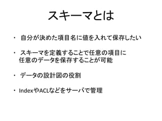 スキーマとは	
・　自分が決めた項目名に値を入れて保存したい	
	
・　スキーマを定義することで任意の項目に	
				任意のデータを保存することが可能	
	
・ データの設計図の役割	
	
・		IndexやACLなどをサーバで管理	
	
 