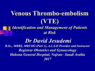 Venous Thrombo-embolismVenous Thrombo-embolism
(VTE)(VTE)
Identification and Management of PatientsIdentification and Management of Patients
at Riskat Risk
Dr David Jesudemi
B.Sc., MBBS, MRCOG (Part 1), A.L.S.O Provider and Instructor
Registrar Obstetrics and Gynaecology
Habona General Hospital, Najran– Saudi Arabia
2017
 