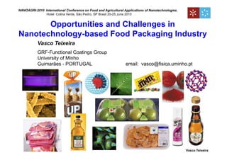 NANOAGRI-2010 International Conference on Food and Agricultural Applications of Nanotechnologies,
               Hotel Colina Verde, São Pedro, SP Brasil 20-25 June 2010


       Opportunities and Challenges in
Nanotechnology-based Food Packaging Industry
           Vasco Teixeira
           GRF-Functional Coatings Group
           University of Minho
           Guimarães - PORTUGAL                                  email: vasco@fisica.uminho.pt




                                                                                                    Vasco Teixeira
 