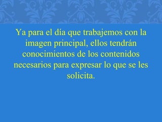 Ya para el día que trabajemos con la
imagen principal, ellos tendrán
conocimientos de los contenidos
necesarios para expresar lo que se les
solicita.
 