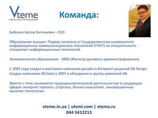 Бабенко Артем Евгеньевич -  CEO Образование высшее. Первое получено в Государственном университете информационно-коммуникационных технологий (ГУІКТ) по специальности - специалист информационных технологий.  Экономическое образование - MBA (Магистр делового администрирования). С 2002 года создал и возглавил компанию дизайн и Интернет решений AB Design. Создал компанию AB Solut в 2007 и объединил в группу компаний AB. Вместе с этим занимается предпринимательской деятельностью в следующих сферах: интернет проекты, стартапы, бизнес-консалтинг, инновационные высокие технологии. vteme.in.ua   | utemi.com | vtema.ru 044 5412213 