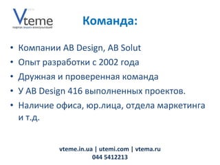 Компании AB Design,  AB Solut  Опыт разработки с 2002 года Дружная и проверенная команда У AB Design 416 выполненных проектов. Наличие офиса, юр.лица, отдела маркетинга и т.д. vteme.in.ua   | utemi.com | vtema.ru 044 5412213 