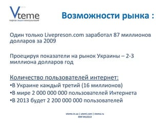 Один только  Livepreson.com  заработал 87 миллионов долларов за 2009 Проецируя показатели на рынок Украины – 2-3 миллиона долларов год Количество пользователей интернет: В Украине каждый третий (16 миллионов) В мире 2 000 000 000 пользователей  И нтернета  В 2013 будет 2 200 000 000 пользователей vteme.in.ua   | utemi.com | vtema.ru 044 5412213 