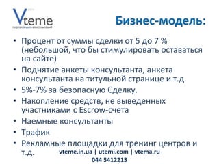 Процент от суммы сделки от 5 до 7 % (небольшой, что бы стимулировать оставаться на сайте) Поднятие анкеты консультанта, анкета консультанта на титульной странице и т.д.  5%-7% за безопасную Сделку.  Накопление средств, не выведенных участниками с  E scrow-счета Наемные консультанты Трафик Рекламные площадки для тренинг центров и т.д. vteme.in.ua   | utemi.com | vtema.ru 044 5412213 