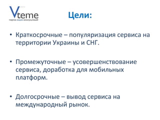 Краткосрочные – популяризация сервиса на территории Украины   и СНГ .  Промежуточные – усовершенствование сервиса, доработка для мобильных платформ. Долгосрочные – вывод сервиса на международный рынок. 