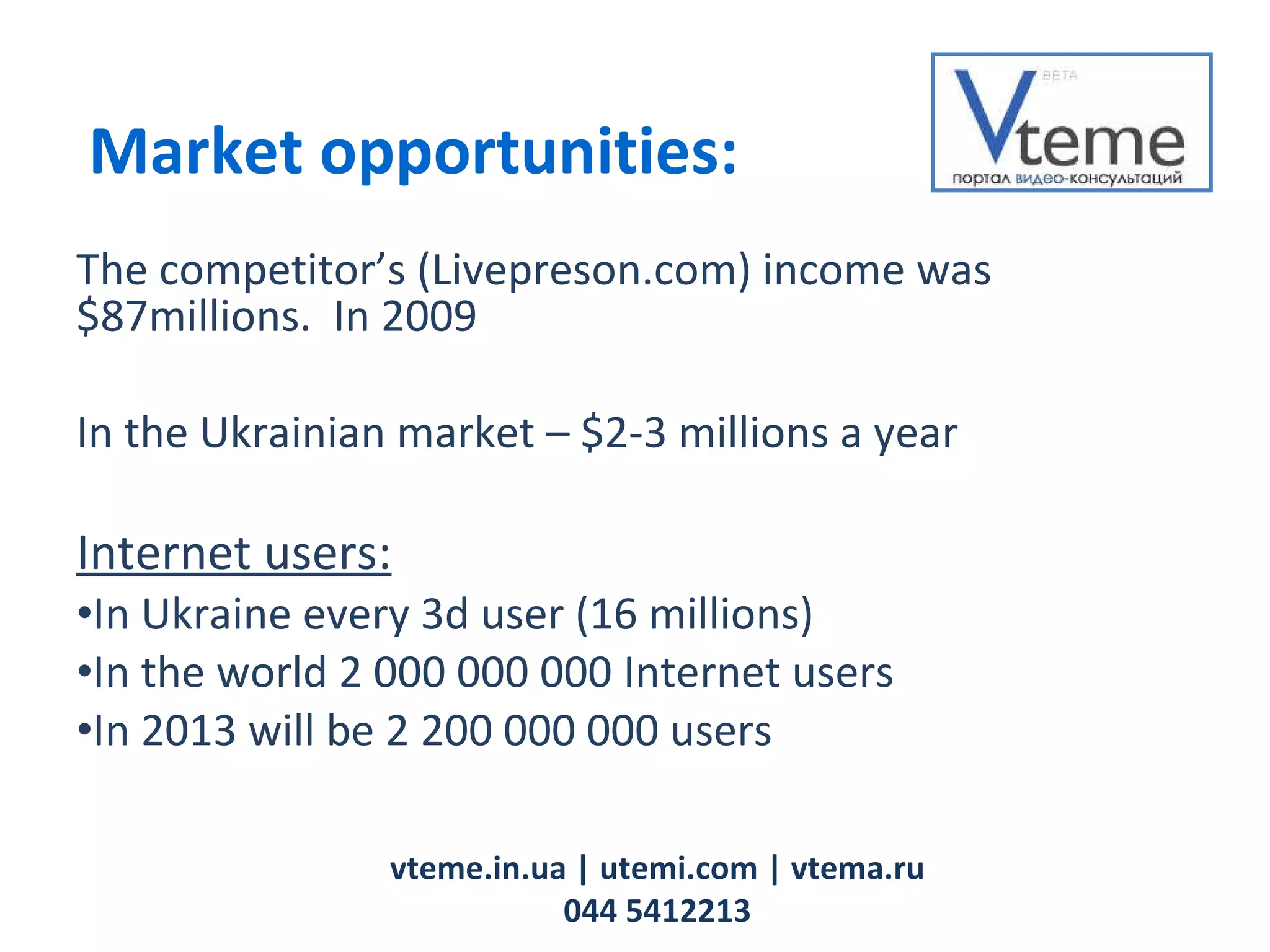 The competitor’s   (Livepreson.com) income was   $ 87 millions.   In 2009 In the Ukrainian market  –  $ 2-3  millions a year Internet users : In Ukraine every 3d user  (16  millions ) In the world  2 000 000 000  Internet users   In 2013   will be  2 200 000 000  users vteme.in.ua   | utemi.com | vtema.ru 044 5412213 Market opportunities: 